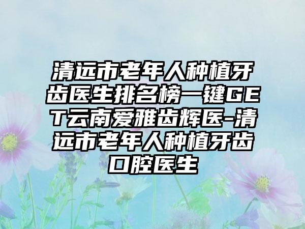 清远市老年人种植牙齿医生排名榜一键GET云南爱雅齿辉医-清远市老年人种植牙齿口腔医生