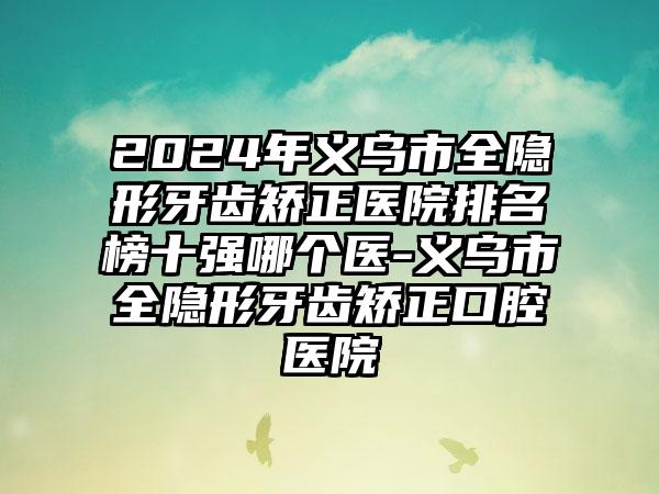 2024年义乌市全隐形牙齿矫正医院排名榜十强哪个医-义乌市全隐形牙齿矫正口腔医院