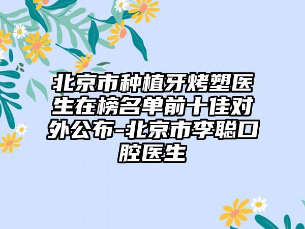 北京市种植牙烤塑医生在榜名单前十佳对外公布-北京市李聪口腔医生