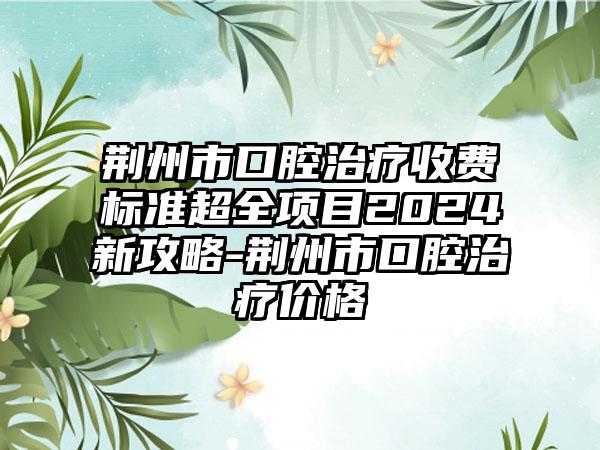 荆州市口腔治疗收费标准超全项目2024新攻略-荆州市口腔治疗价格