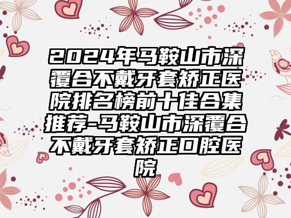 2024年马鞍山市深覆合不戴牙套矫正医院排名榜前十佳合集推荐-马鞍山市深覆合不戴牙套矫正口腔医院