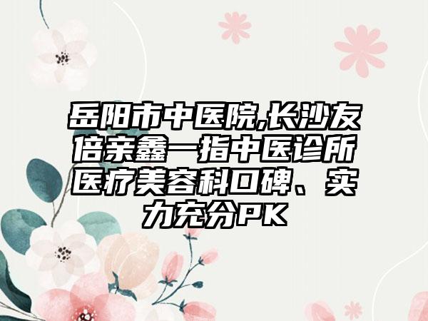 岳阳市中医院,长沙友倍亲鑫一指中医诊所医疗美容科口碑、实力充分PK