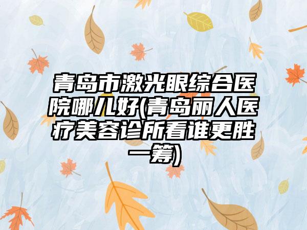 青岛市激光眼综合医院哪儿好(青岛丽人医疗美容诊所看谁更胜一筹)