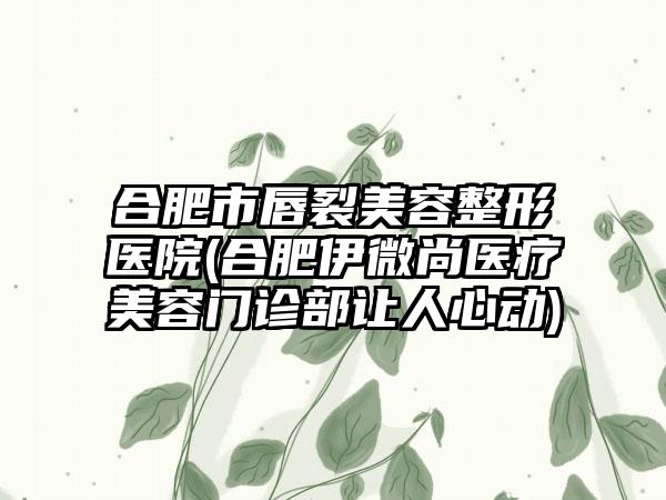 合肥市唇裂美容整形医院(合肥伊微尚医疗美容门诊部让人心动)