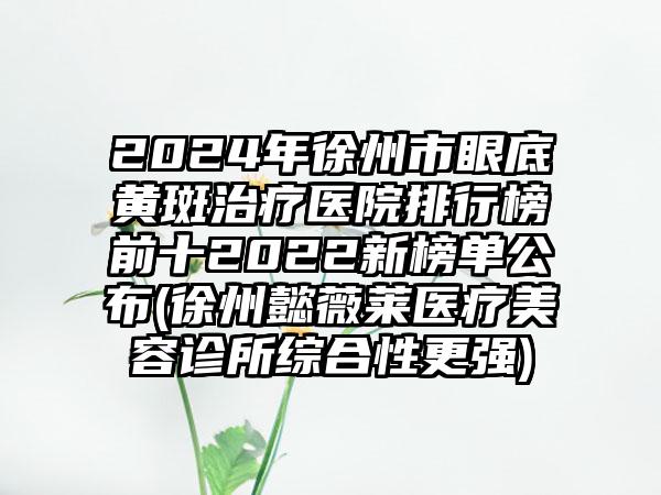 2024年徐州市眼底黄斑治疗医院排行榜前十2022新榜单公布(徐州懿薇莱医疗美容诊所综合性更强)