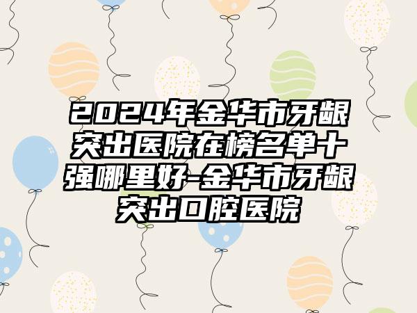 2024年金华市牙龈突出医院在榜名单十强哪里好-金华市牙龈突出口腔医院