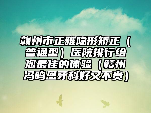 赣州市正雅隐形矫正（普通型）医院排行给您最佳的体验（赣州冯鸣恩牙科好又不贵）