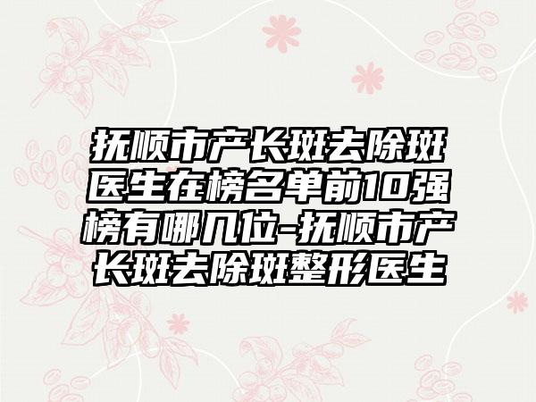 抚顺市产长斑去除斑医生在榜名单前10强榜有哪几位-抚顺市产长斑去除斑整形医生