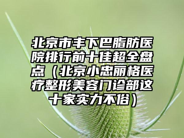 北京市丰下巴脂肪医院排行前十佳超全盘点（北京小忠丽格医疗整形美容门诊部这十家实力不俗）