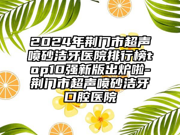 2024年荆门市超声喷砂洁牙医院排行榜top10强新版出炉啦-荆门市超声喷砂洁牙口腔医院