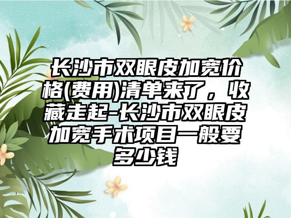 长沙市双眼皮加宽价格(费用)清单来了，收藏走起-长沙市双眼皮加宽手术项目一般要多少钱