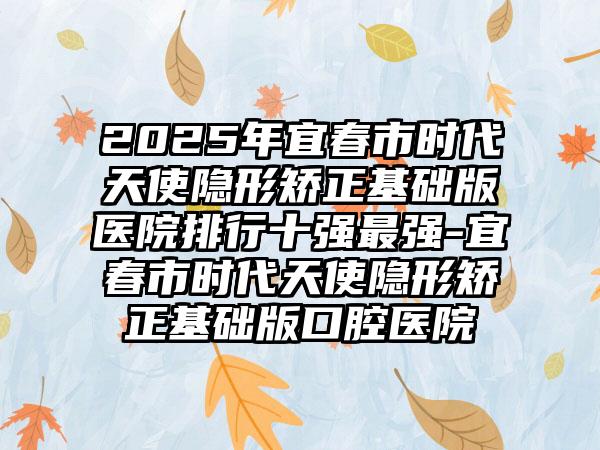 2025年宜春市时代天使隐形矫正基础版医院排行十强最强-宜春市时代天使隐形矫正基础版口腔医院