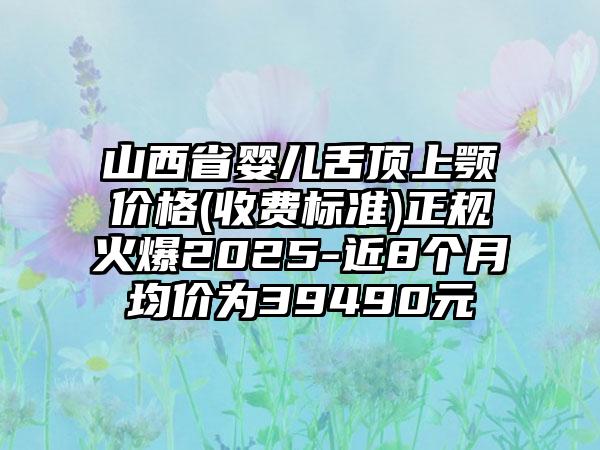 山西省婴儿舌顶上颚价格(收费标准)正规火爆2025-近8个月均价为39490元