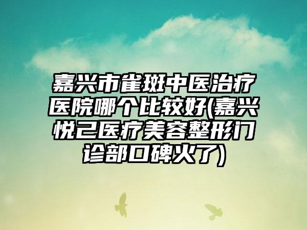 嘉兴市雀斑中医治疗医院哪个比较好(嘉兴悦己医疗美容整形门诊部口碑火了)