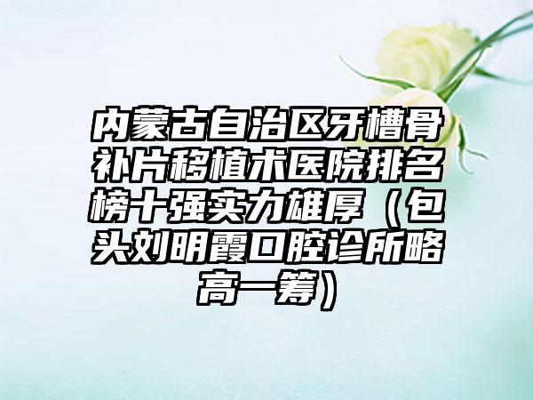 内蒙古自治区牙槽骨补片移植术医院排名榜十强实力雄厚（包头刘明霞口腔诊所略高一筹）