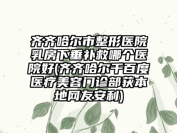 齐齐哈尔市整形医院乳房下垂补救哪个医院好(齐齐哈尔千百度医疗美容门诊部获本地网友安利)