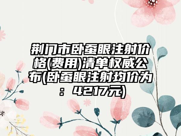 荆门市卧蚕眼注射价格(费用)清单权威公布(卧蚕眼注射均价为：4217元)