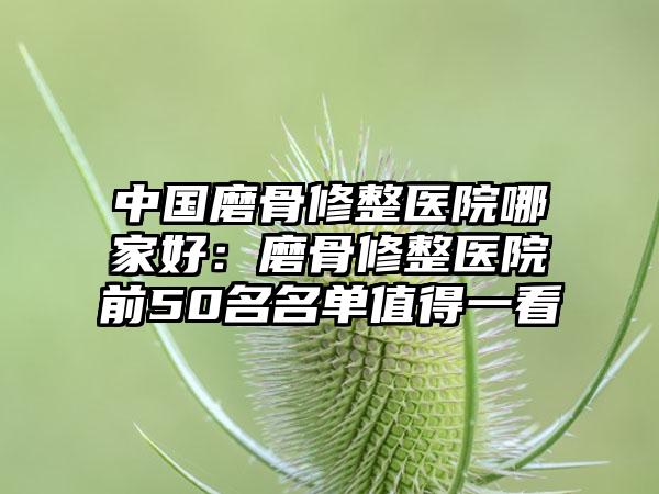 中国磨骨修整医院哪家好：磨骨修整医院前50名名单值得一看