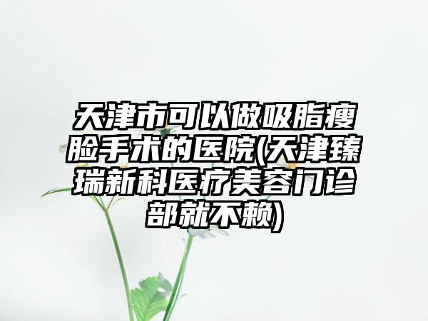 天津市可以做吸脂瘦脸手术的医院(天津臻瑞新科医疗美容门诊部就不赖)