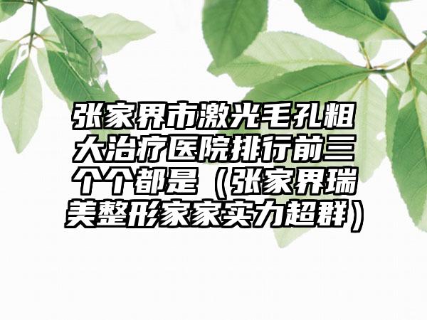 张家界市激光毛孔粗大治疗医院排行前三个个都是（张家界瑞美整形家家实力超群）