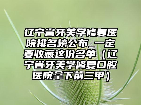 辽宁省牙美学修复医院排名榜公布_一定要收藏这份名单（辽宁省牙美学修复口腔医院拿下前三甲）