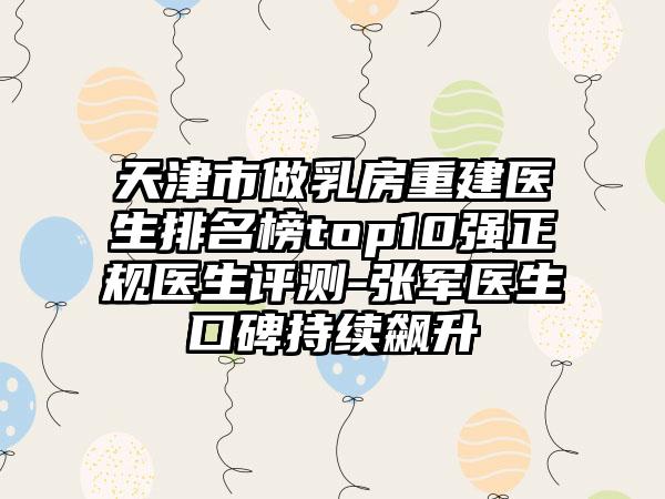 天津市做乳房重建医生排名榜top10强正规医生评测-张军医生口碑持续飙升