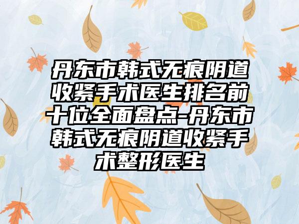 丹东市韩式无痕阴道收紧手术医生排名前十位全面盘点-丹东市韩式无痕阴道收紧手术整形医生