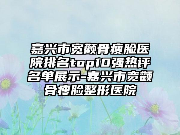 嘉兴市宽颧骨瘦脸医院排名top10强热评名单展示-嘉兴市宽颧骨瘦脸整形医院