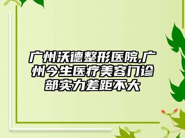 广州沃德整形医院,广州今生医疗美容门诊部实力差距不大