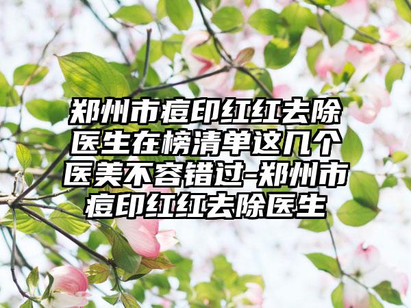 郑州市痘印红红去除医生在榜清单这几个医美不容错过-郑州市痘印红红去除医生