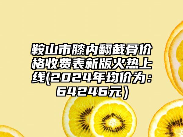 鞍山市膝内翻截骨价格收费表新版火热上线(2024年均价为：64246元）