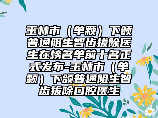 玉林市（单颗）下颌普通阻生智齿拔除医生在榜名单前十名正式发布-玉林市（单颗）下颌普通阻生智齿拔除口腔医生