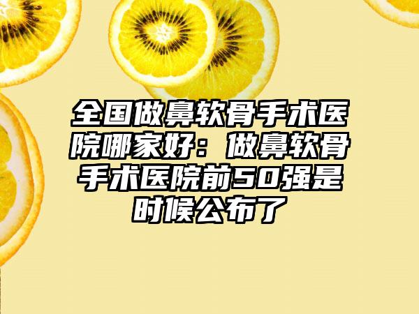 全国做鼻软骨手术医院哪家好：做鼻软骨手术医院前50强是时候公布了