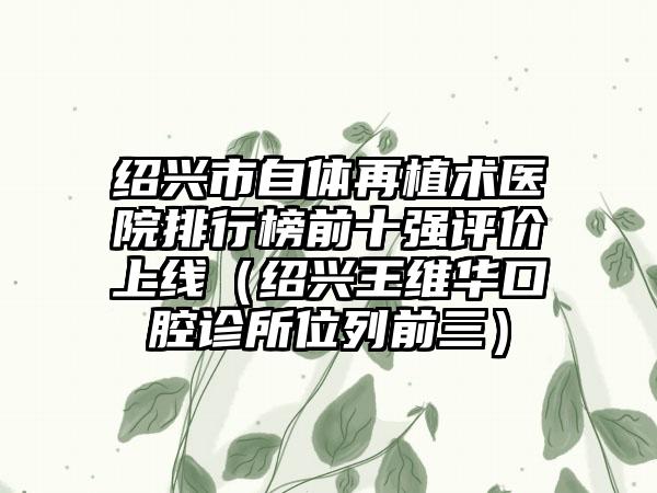 绍兴市自体再植术医院排行榜前十强评价上线（绍兴王维华口腔诊所位列前三）