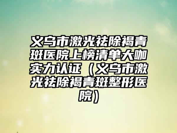 义乌市激光祛除褐青斑医院上榜清单大咖实力认证（义乌市激光祛除褐青斑整形医院）