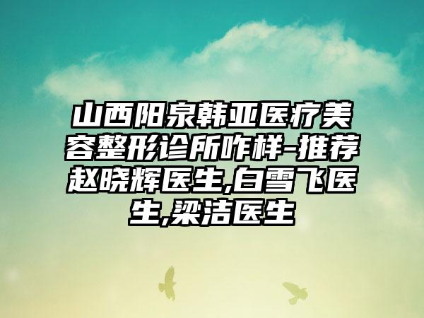 山西阳泉韩亚医疗美容整形诊所咋样-推荐赵晓辉医生,白雪飞医生,梁洁医生