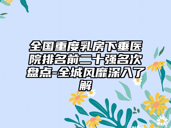 全国重度乳房下垂医院排名前二十强名次盘点-全城风靡深入了解