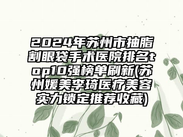 2024年苏州市抽脂割眼袋手术医院排名top10强榜单刷新(苏州媛美李琦医疗美容实力锁定推荐收藏)