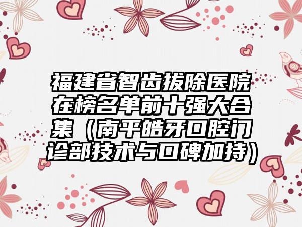 福建省智齿拔除医院在榜名单前十强大合集（南平皓牙口腔门诊部技术与口碑加持）