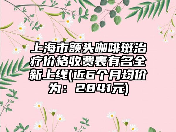 上海市额头咖啡斑治疗价格收费表有名全新上线(近6个月均价为：2841元)