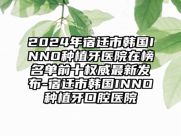 2024年宿迁市韩国INNO种植牙医院在榜名单前十权威最新发布-宿迁市韩国INNO种植牙口腔医院