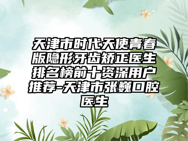 天津市时代天使青春版隐形牙齿矫正医生排名榜前十资深用户推荐-天津市张巍口腔医生