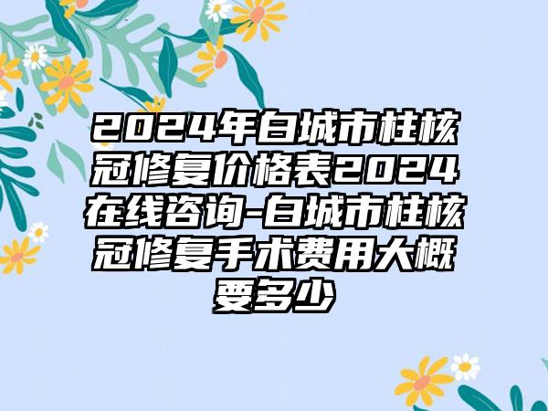 2024年白城市柱核冠修复价格表2024在线咨询-白城市柱核冠修复手术费用大概要多少