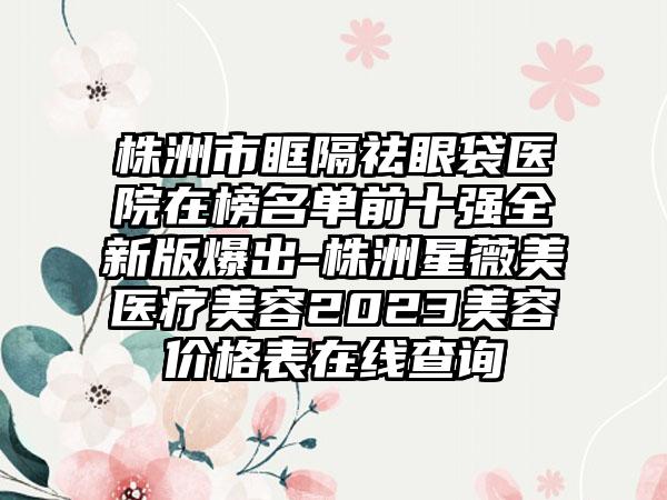 株洲市眶隔祛眼袋医院在榜名单前十强全新版爆出-株洲星薇美医疗美容2023美容价格表在线查询