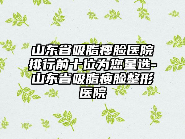 山东省吸脂瘦脸医院排行前十位为您星选-山东省吸脂瘦脸整形医院