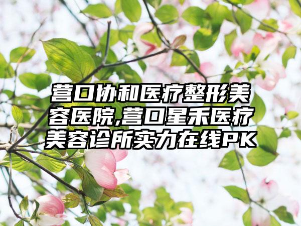 营口协和医疗整形美容医院,营口星禾医疗美容诊所实力在线PK