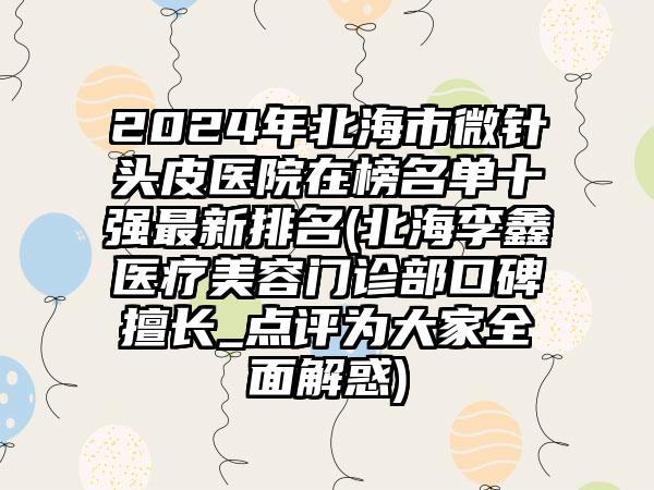 2024年北海市微针头皮医院在榜名单十强最新排名(北海李鑫医疗美容门诊部口碑擅长_点评为大家全面解惑)