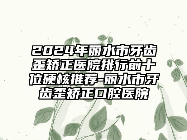 2024年丽水市牙齿歪矫正医院排行前十位硬核推荐-丽水市牙齿歪矫正口腔医院