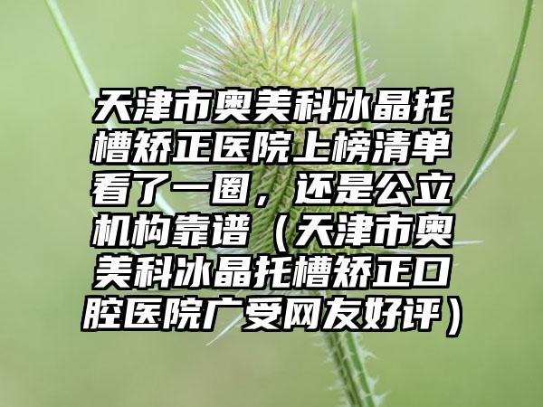 天津市奥美科冰晶托槽矫正医院上榜清单看了一圈，还是公立机构靠谱（天津市奥美科冰晶托槽矫正口腔医院广受网友好评）