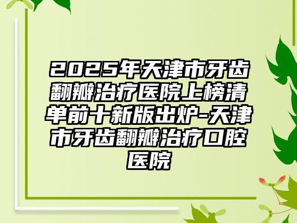 2025年天津市牙齿翻瓣治疗医院上榜清单前十新版出炉-天津市牙齿翻瓣治疗口腔医院